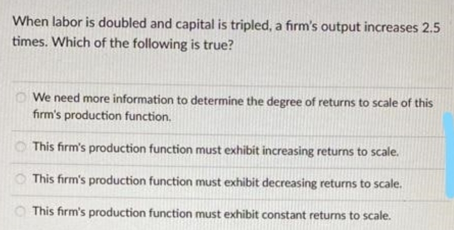 When labor is doubled and capital is tripled, a firm's output increases 2.5
times. Which of the following is true?
We need more information to determine the degree of returns to scale of this
firm's production function.
This firm's production function must exhibit increasing returns to scale.
This firm's production function must exhibit decreasing returns to scale.
This firm's production function must exhibit constant returns to scale.
