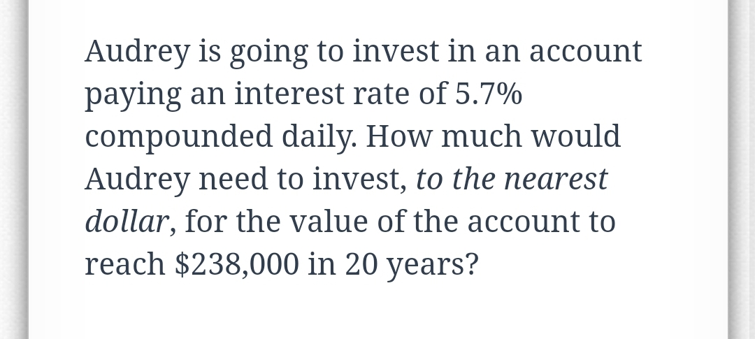 Audrey is going to invest in an account
paying an interest rate of 5.7%
compounded daily. How much would
Audrey need to invest, to the nearest
dollar, for the value of the account to
reach $238,000 in 20 years?
