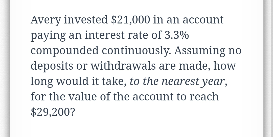 Avery invested $21,000 in an account
paying an interest rate of 3.3%
compounded continuously. Assuming no
deposits or withdrawals are made, how
long would it take, to the nearest year,
for the value of the account to reach
$29,200?
