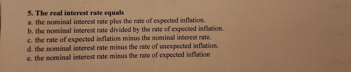 5. The real interest rate equals
a. the nominal interest rate plus the rate of expected inflation.
b. the nominal interest rate divided by the rate of expected inflation.
c. the rate of expected inflation minus the nominal interest rate.
d. the nominal interest rate minus the rate of unexpected inflation.
e. the nominal interest rate minus the rate of expected inflation
Y