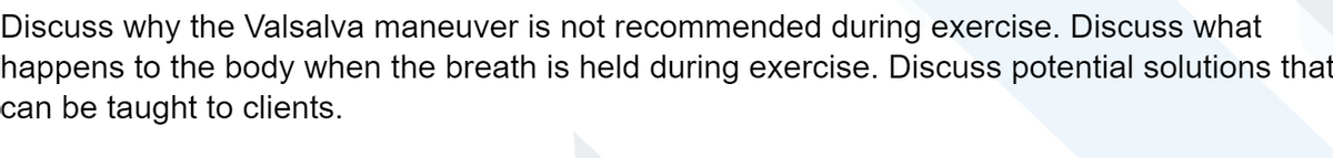 Discuss why the Valsalva maneuver is not recommended during exercise. Discuss what
happens to the body when the breath is held during exercise. Discuss potential solutions that
can be taught to clients.