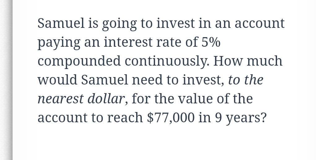 Samuel is going to invest in an account
paying an interest rate of 5%
compounded continuously. How much
would Samuel need to invest, to the
nearest dollar, for the value of the
account to reach $77,000 in 9 years?
