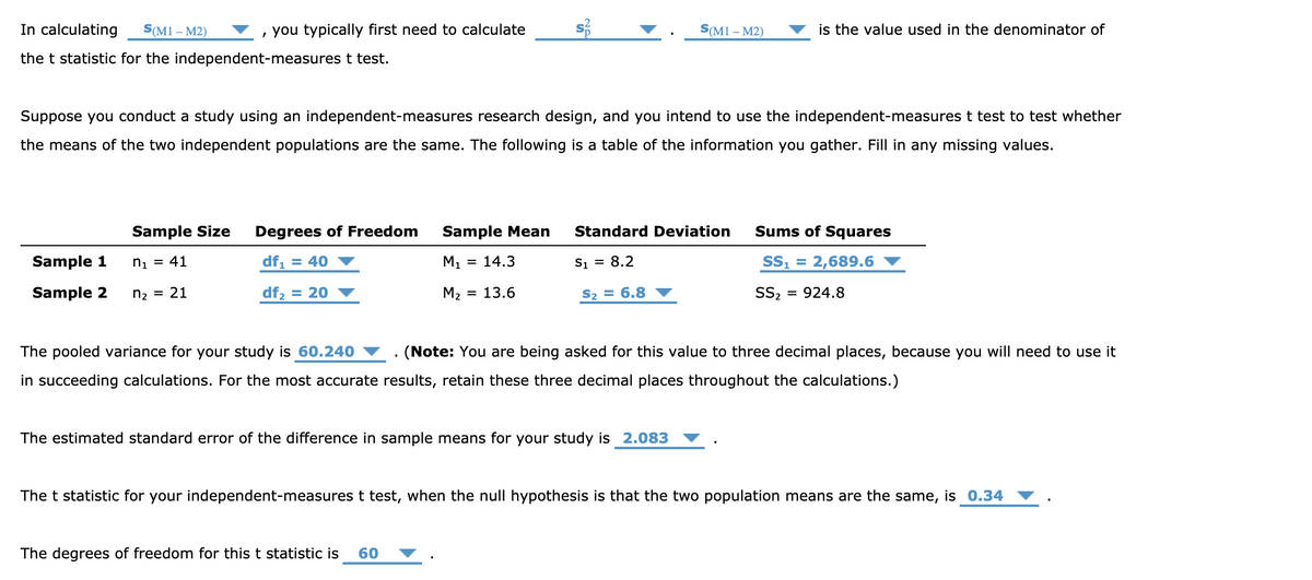 In calculating
S(M1 – M2)
, you typically first need to calculate
S(M1 – M2)
is the value used in the denominator of
the t statistic for the independent-measures t test.
Suppose you conduct a study using an independent-measures research design, and you intend to use the independent-measures t test to test whether
the means of the two independent populations are the same. The following is a table of the information you gather. Fill in any missing values.
Sample Size
Degrees of Freedom
Sample Mean
Standard Deviation
Sums of Squares
Sample 1
ni = 41
df, = 40
M1
= 14.3
S1 = 8.2
S1
2,689.6
Sample 2
ną = 21
df2 = 20
M2 = 13.6
S2 = 6.8
S2
= 924.8
The pooled variance for your study is 60.240
(Note: You are being asked for this value to three decimal places, because you will need to use it
in succeeding calculations. For the most accurate results, retain these three decimal places throughout the calculations.)
The estimated standard error of the difference in sample means for your study is 2.083
The t statistic for your independent-measures t test, when the null hypothesis is that the two population means are the same, is 0.34
The degrees of freedom for this t statistic is
60

