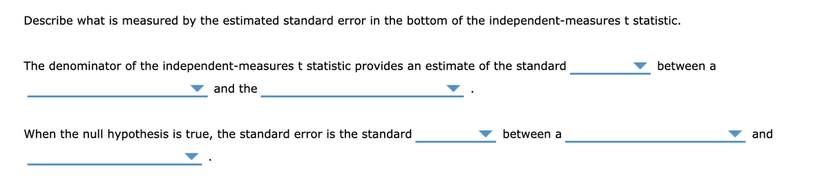Describe what is measured by the estimated standard error in the bottom of the independent-measures t statistic.
The denominator of the independent-measures t statistic provides an estimate of the standard
between a
and the
When the null hypothesis is true, the standard error is the standard
between a
and
