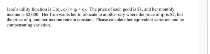 Jane's utility function is U(q1, q2)=q1+ q2. The price of each good is $1, and her monthly
income is $2,000. Her firm wants her to relocate to another city where the price of q2 is $2, but
the price of qi and her income remain constant. Please calculate her equivalent variation and he
compensating variation.