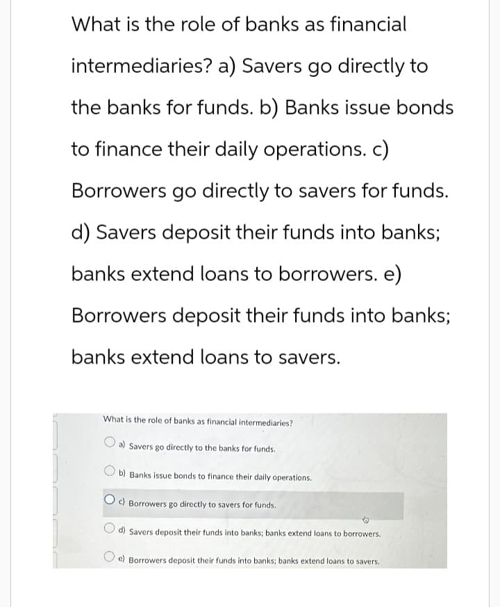 What is the role of banks as financial
intermediaries? a) Savers go directly to
the banks for funds. b) Banks issue bonds
to finance their daily operations. c)
Borrowers go directly to savers for funds.
d) Savers deposit their funds into banks;
banks extend loans to borrowers. e)
Borrowers deposit their funds into banks;
banks extend loans to savers.
What is the role of banks as financial intermediaries?
a) Savers go directly to the banks for funds.
b) Banks issue bonds to finance their daily operations.
c) Borrowers go directly to savers for funds.
d) Savers deposit their funds into banks; banks extend loans to borrowers.
e) Borrowers deposit their funds into banks; banks extend loans to savers..