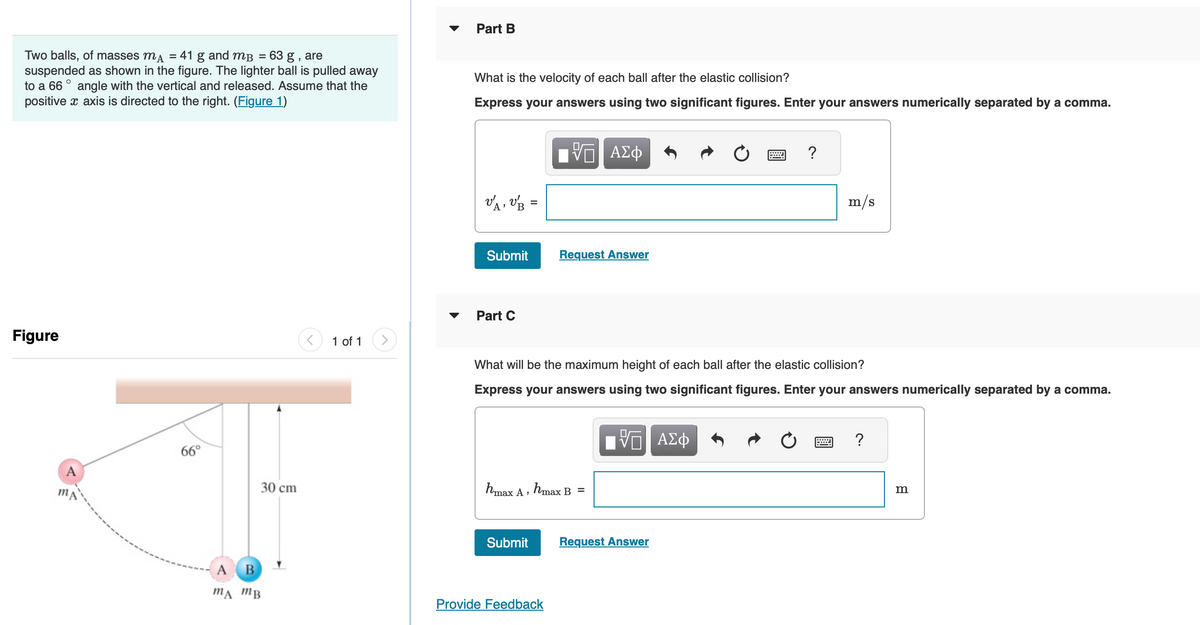Two balls, of masses mA = 41 g and m³ = 63 g , are
suspended as shown in the figure. The lighter ball is pulled away
to a 66° angle with the vertical and released. Assume that the
positive x axis is directed to the right. (Figure 1)
Figure
A
66°
30 cm
A
B
MA MB
1 of 1
Part B
What is the velocity of each ball after the elastic collision?
Express your answers using two significant figures. Enter your answers numerically separated by a comma.
VA VB =
Submit
Part C
ΠΠ ΑΣΦ
Submit
Request Answer
hmax A , hmax B =
Provide Feedback
What will be the maximum height of each ball after the elastic collision?
Express your answers using two significant figures. Enter your answers numerically separated by a comma.
IVE ΑΣΦ
?
Request Answer
m/s
?
m