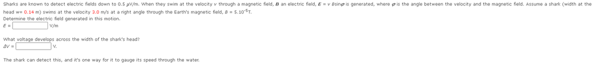 Sharks are known to detect electric fields down to 0.5 μV/m. When they swim at the velocity v through a magnetic field, B an electric field, E = v Bsing is generated, where is the angle between the velocity and the magnetic field. Assume a shark (width at the
head w= 0.14 m) swims at the velocity 3.0 m/s at a right angle through the Earth's magnetic field, 8 = 5.10-ST.
Determine the electric field generated in this motion.
E =
V/m
What voltage develops across the width of the shark's head?
AV =
V.
The shark can detect this, and it's one way for it to gauge its speed through the water.