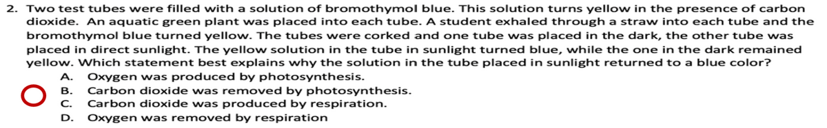 2. Two test tubes were filled with a solution of bromothymol blue. This solution turns yellow in the presence of carbon
dioxide. An aquatic green plant was placed into each tube. A student exhaled through a straw into each tube and the
bromothymol blue turned yellow. The tubes were corked and one tube was placed in the dark, the other tube was
placed in direct sunlight. The yellow solution in the tube in sunlight turned blue, while the one in the dark remained
yellow. Which statement best explains why the solution in the tube placed in sunlight returned to a blue color?
A.
Oxygen was produced by photosynthesis.
Carbon dioxide was removed by photosynthesis.
Carbon dioxide was produced by respiration.
В.
C.
D.
Oxygen was removed by respiration
