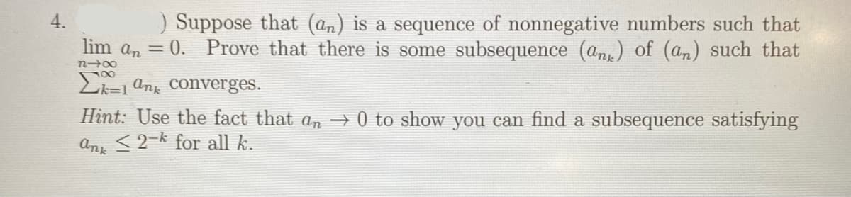 ) Suppose that (an) is a sequence of nonnegative numbers such that
lim an = 0. Prove that there is some subsequence (an) of (an) such that
4.
E=1 ang Converges.
Hìnt: Use the fact that an → 0 to show you can find a subsequence satisfying
<2-k for all k.
ank
