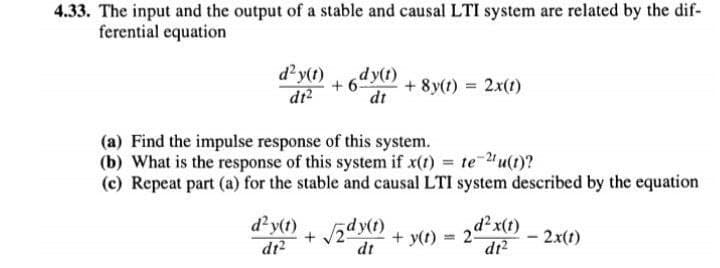4.33. The input and the output of a stable and causal LTI system are related by the dif-
ferential equation
d'y(1)
dr?
dy(t)
+ 6
+ 8y(t) = 2x(t)
dt
(a) Find the impulse response of this system.
(b) What is the response of this system if x(t) = te u(t)?
(c) Repeat part (a) for the stable and causal LTI system described by the equation
d'y(t)
dr?
dy(t)
+ y(t) = 2dx(1)
- 2x(t)
dt
dr?

