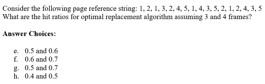 Consider the following page reference string: 1, 2, 1, 3, 2, 4, 5, 1, 4, 3, 5, 2, 1, 2, 4, 3, 5
What are the hit ratios for optimal replacement algorithm assuming 3 and 4 frames?
Answer Choices:
e. 0.5 and 0.6
f. 0.6 and 0.7
g. 0.5 and 0.7
h. 0.4 and 0.5
