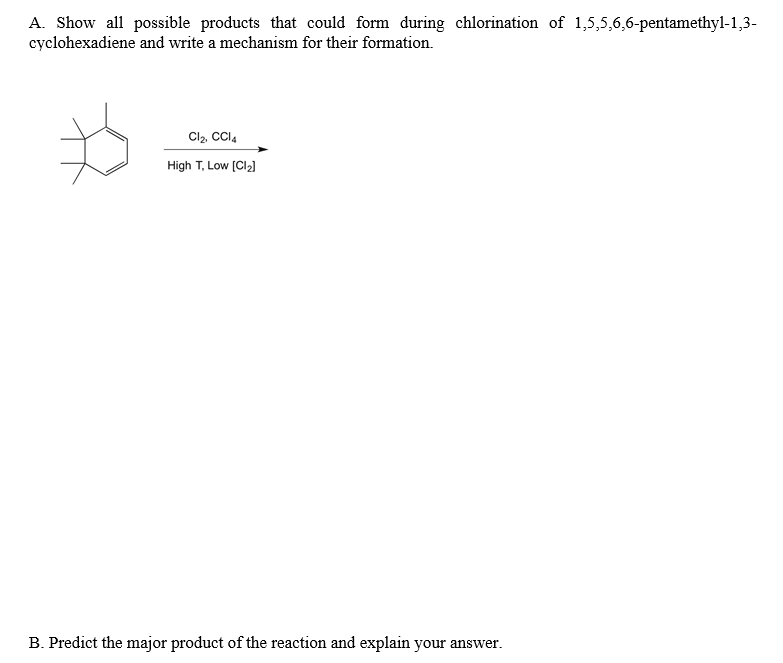 A. Show all possible products that could form during chlorination of 1,5,5,6,6-pentamethyl-1,3-
cyclohexadiene and write a mechanism for their formation.
Cl2, CCI4
High T, Low [Cl2]
B. Predict the major product of the reaction and explain your answer.
