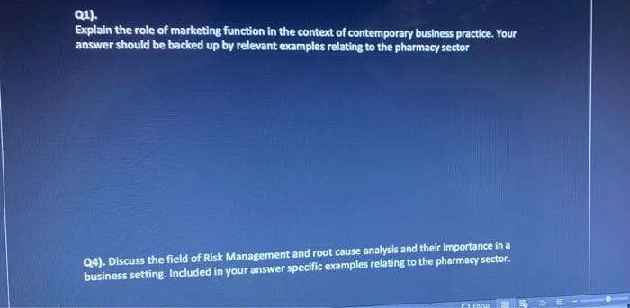 Q1).
Explain the role of marketing function in the context of contemporary business practice. Your
answer should be backed up by relevant examples relating to the pharmacy sector
Q4). Discuss the field of Risk Management and root cause analysis and their importance in a
business setting. Included in your answer specific examples relating to the pharmacy sector.
Focus

