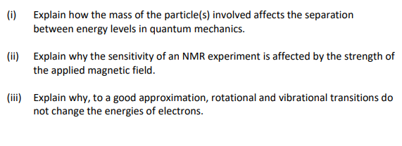 (i) Explain how the mass of the particle(s) involved affects the separation
between energy levels in quantum mechanics.
(ii) Explain why the sensitivity of an NMR experiment is affected by the strength of
the applied magnetic field.
(iii) Explain why, to a good approximation, rotational and vibrational transitions do
not change the energies of electrons.
