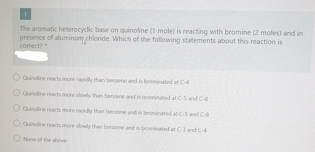 1
The aromatic heterocyclic base on quinoline (1 mole) is reacting with bromine (2 moles) and in
presence of aluminum chloride. Which of the following statements about this reaction is
correct?*
Quinoline reacts more rapidly than benzene and is brominated at C-4
Quinoline reacts more slowly than benzene and is brominated at C-5 and C-8
Quinoline reacts more rapidly than benzene and is brominated at C-5 and C-8
Quinoline reacts more slowly than benzene and is brominated at C-3 and C-4
None of the above
