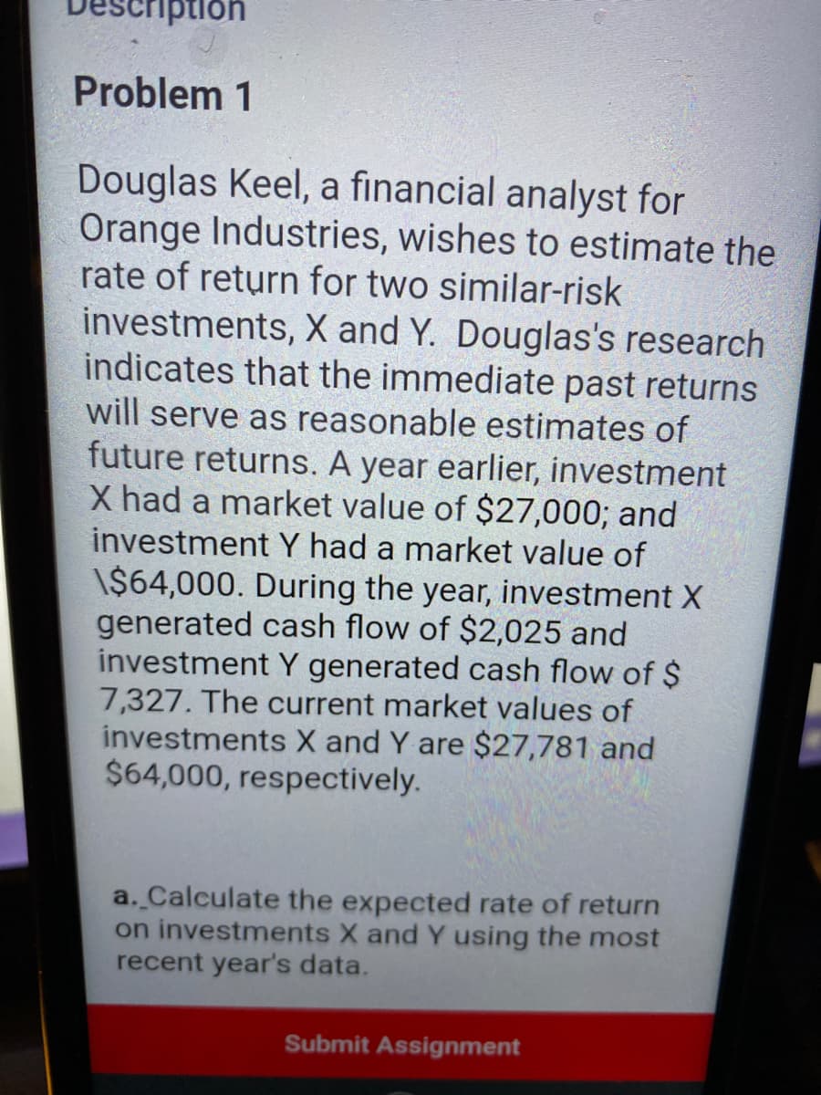 iption
Problem 1
Douglas Keel, a financial analyst for
Orange Industries, wishes to estimate the
rate of return for two similar-risk
investments, X and Y. Douglas's research
indicates that the immediate past returns
will serve as reasonable estimates of
future returns. A year earlier, investment
X had a market value of $27,000; and
investment Y had a market value of
\$64,000. During the year, investment X
generated cash flow of $2,025 and
investment Y generated cash flow of $
7,327. The current market values of
investments X and Y are $27,781 and
$64,000, respectively.
a. Calculate the expected rate of return
on investments X and Y using the most
recent year's data.
Submit Assignment
