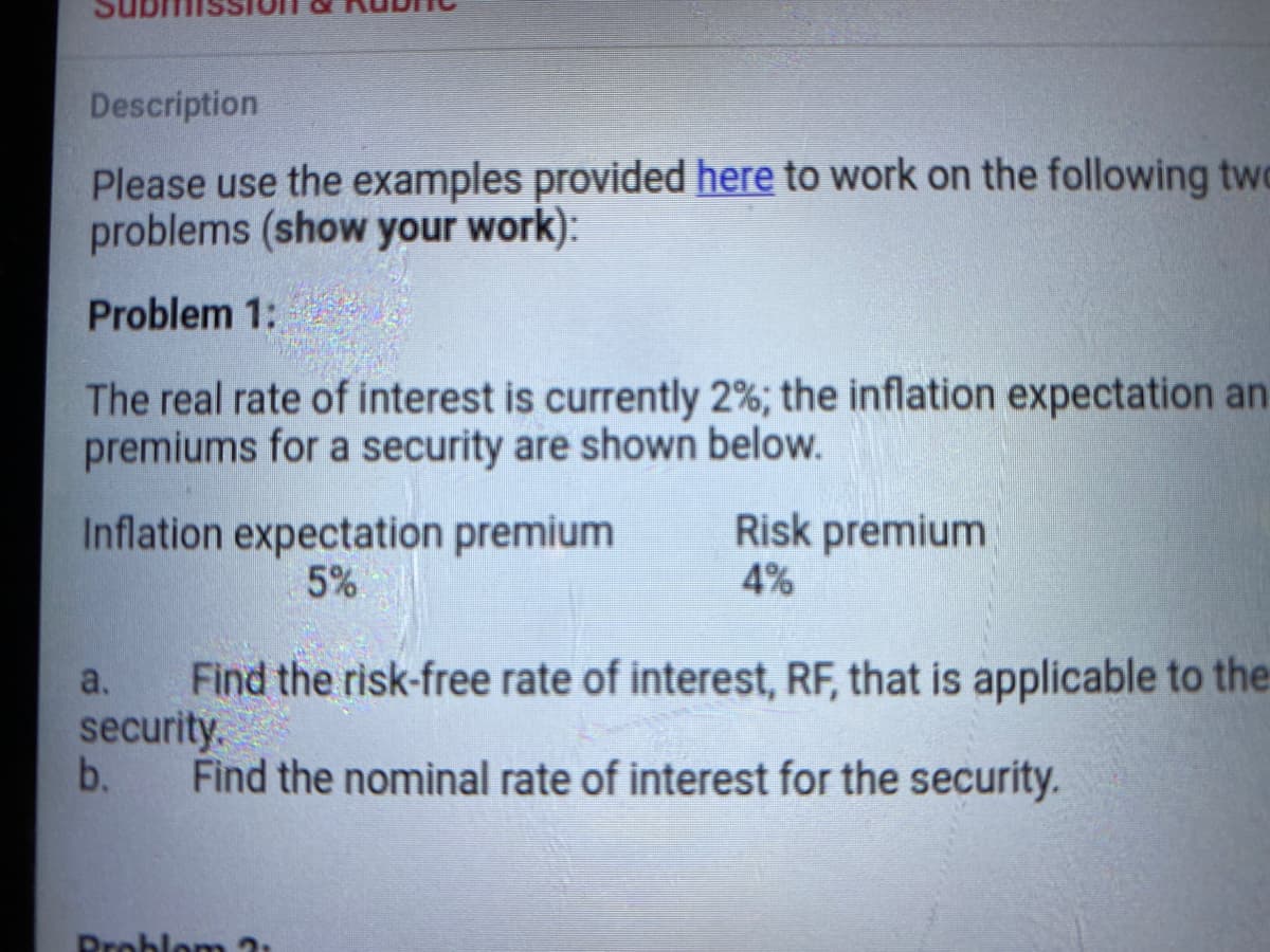 Description
Please use the examples provided here to work on the following two
problems (show your work):
Problem 1:
The real rate of interest is currently 2%; the inflation expectation an
premiums for a security are shown below.
Inflation expectation premium
5%
Risk premium
4%
Find the risk-free rate of interest, RF, that is applicable to the
security.
b.
a.
Find the nominal rate of interest for the security.
Droblo m 3:
