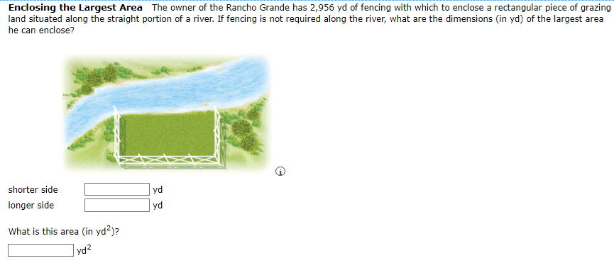 Enclosing the Largest Area The owner of the Rancho Grande has 2,956 yd of fencing with which to enclose a rectangular piece of grazing
land situated along the straight portion of a river. If fencing is not required along the river, what are the dimensions (in yd) of the largest area
he can enclose?
shorter side
yd
longer side
yd
What is this area (in yd?)?
yd2
