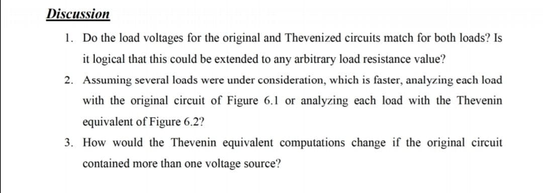 Discussion
1. Do the load voltages for the original and Thevenized circuits match for both loads? Is
it logical that this could be extended to any arbitrary load resistance value?
2. Assuming several loads were under consideration, which is faster, analyzing each load
with the original circuit of Figure 6.1 or analyzing each load with the Thevenin
equivalent of Figure 6.2?
3. How would the Thevenin equivalent computations change if the original circuit
contained more than one voltage source?
