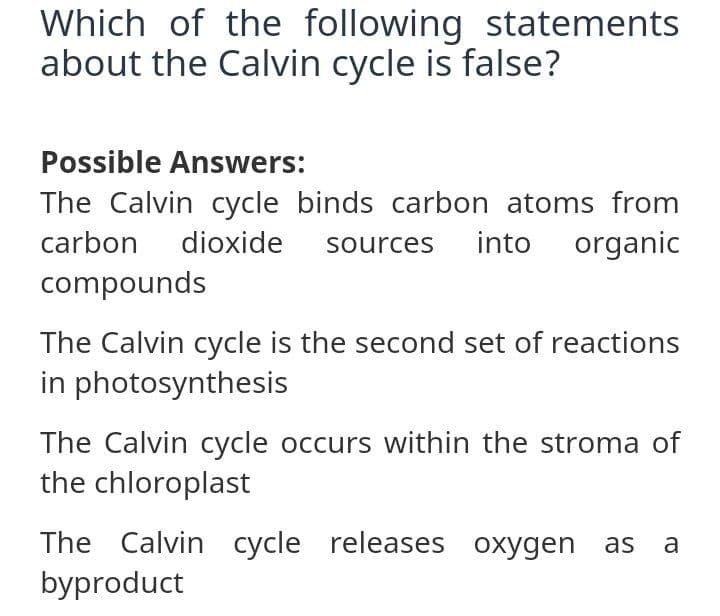 Which of the following statements
about the Calvin cycle is false?
Possible Answers:
The Calvin cycle binds carbon atoms from
organic
carbon
dioxide
sources
into
compounds
The Calvin cycle is the second set of reactions
in photosynthesis
The Calvin cycle occurs within the stroma of
the chloroplast
The Calvin cycle releases oxygen as
byproduct
a
