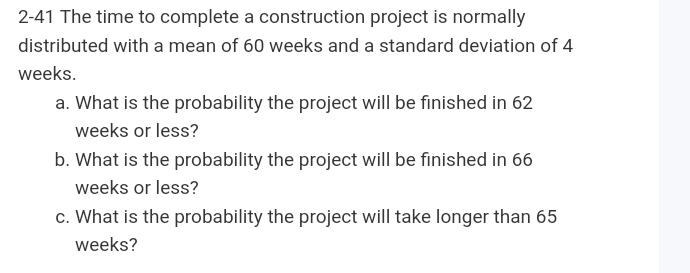 2-41 The time to complete a construction project is normally
distributed with a mean of 60 weeks and a standard deviation of 4
weeks.
a. What is the probability the project will be finished in 62
weeks or less?
b. What is the probability the project will be finished in 66
weeks or less?
c. What is the probability the project will take longer than 65
weeks?
