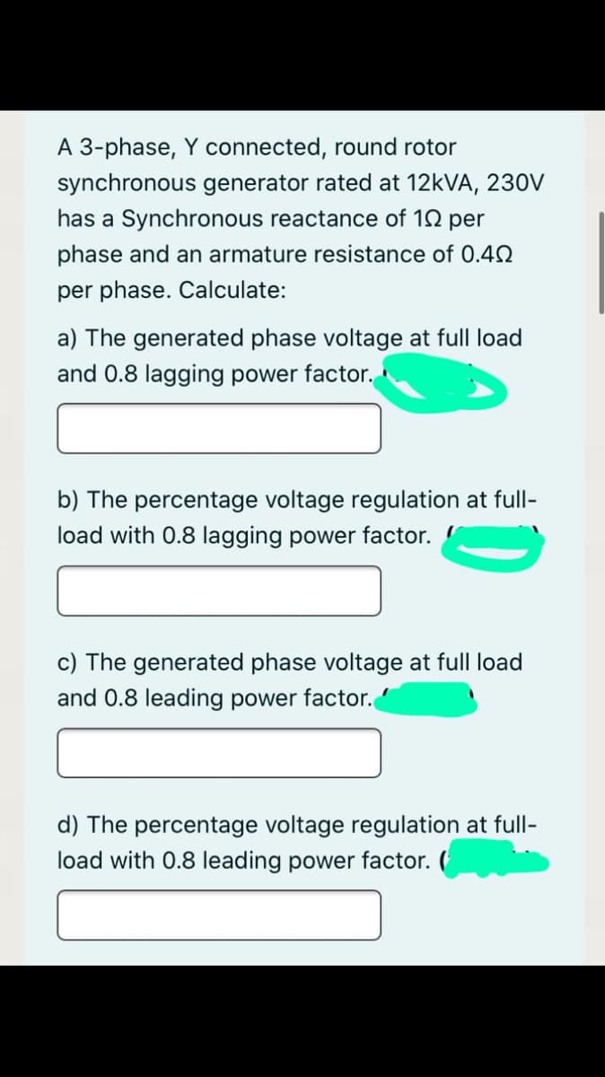 A 3-phase, Y connected, round rotor
synchronous generator rated at 12KVA, 230V
has a Synchronous reactance of 12 per
phase and an armature resistance of 0.42
per phase. Calculate:
a) The generated phase voltage at full load
and 0.8 lagging power factor.
b) The percentage voltage regulation at full-
load with 0.8 lagging power factor.
c) The generated phase voltage at full load
and 0.8 leading power factor.
d) The percentage voltage regulation at full-
load with 0.8 leading power factor. (
