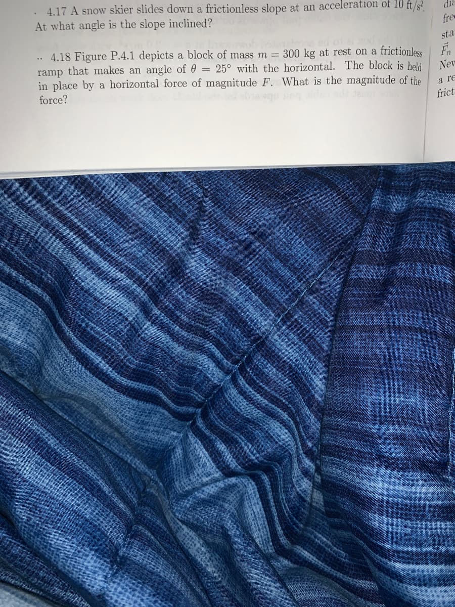 . 4.17 A snow skier slides down a frictionless slope at an acceleration of 10 ft/s².
At what angle is the slope inclined?
fre
sta
4.18 Figure P.4.1 depicts a block of mass m = 300 kg at rest on a frictionless
ramp that makes an angle of 0 = 25° with the horizontal. The block is held
in place by a horizontal force of magnitude F. What is the magnitude of the
force?
..
Nev
a re
frict
