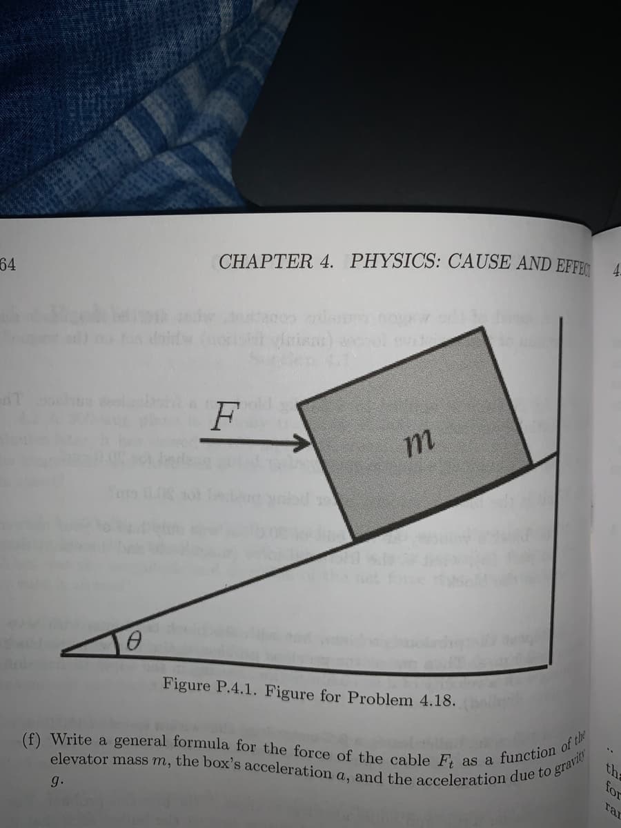 elevator mass m, the box's acceleration a, and the acceleration due to gravity
CHAPTER 4. PHYSICS: CAUSE AND EFFE
64
Figure P.4.1. Figure for Problem 4.18.
function of t
the
for
rar
(f) Write a general formula for the force of the cable F as a
g.
