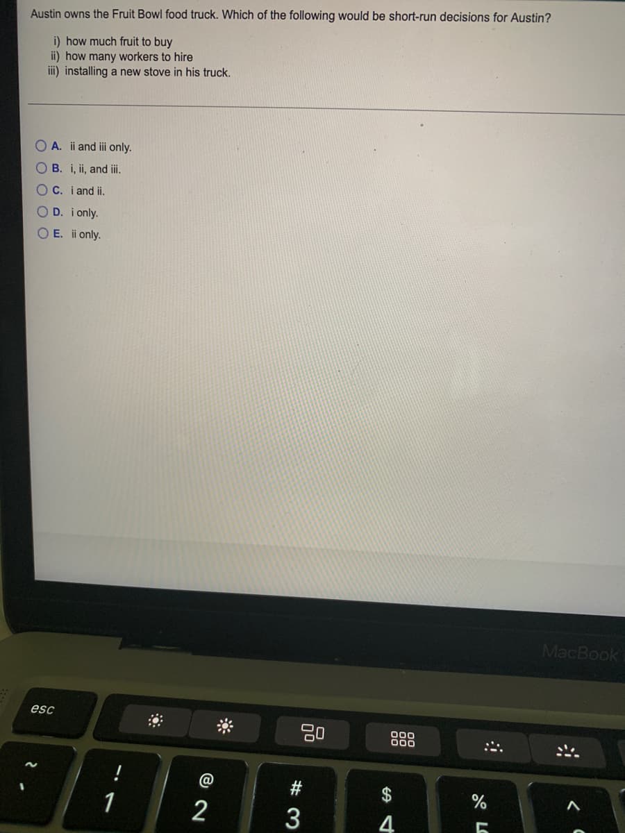 Austin owns the Fruit Bowl food truck. Which of the following would be short-run decisions for Austin?
i) how much fruit to buy
ii) how many workers to hire
iii) installing a new stove in his truck.
O A. ii and iii only.
O B. i, ii, and iii.
OC. i and ii.
D. i only.
O E. ii only.
MacBook
esc
000
00
1
2
# 3
