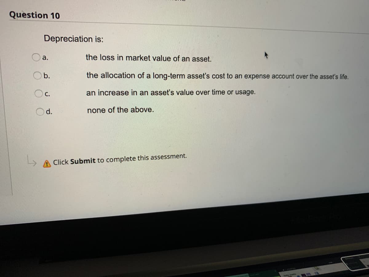Question 10
Depreciation is:
Oa.
the loss in market value of an asset.
Ob.
the allocation of a long-term asset's cost to an expense account over the asset's life.
OC.
an increase in an asset's value over time or usage.
d.
none of the above.
A Click Submit to complete this assessment.
