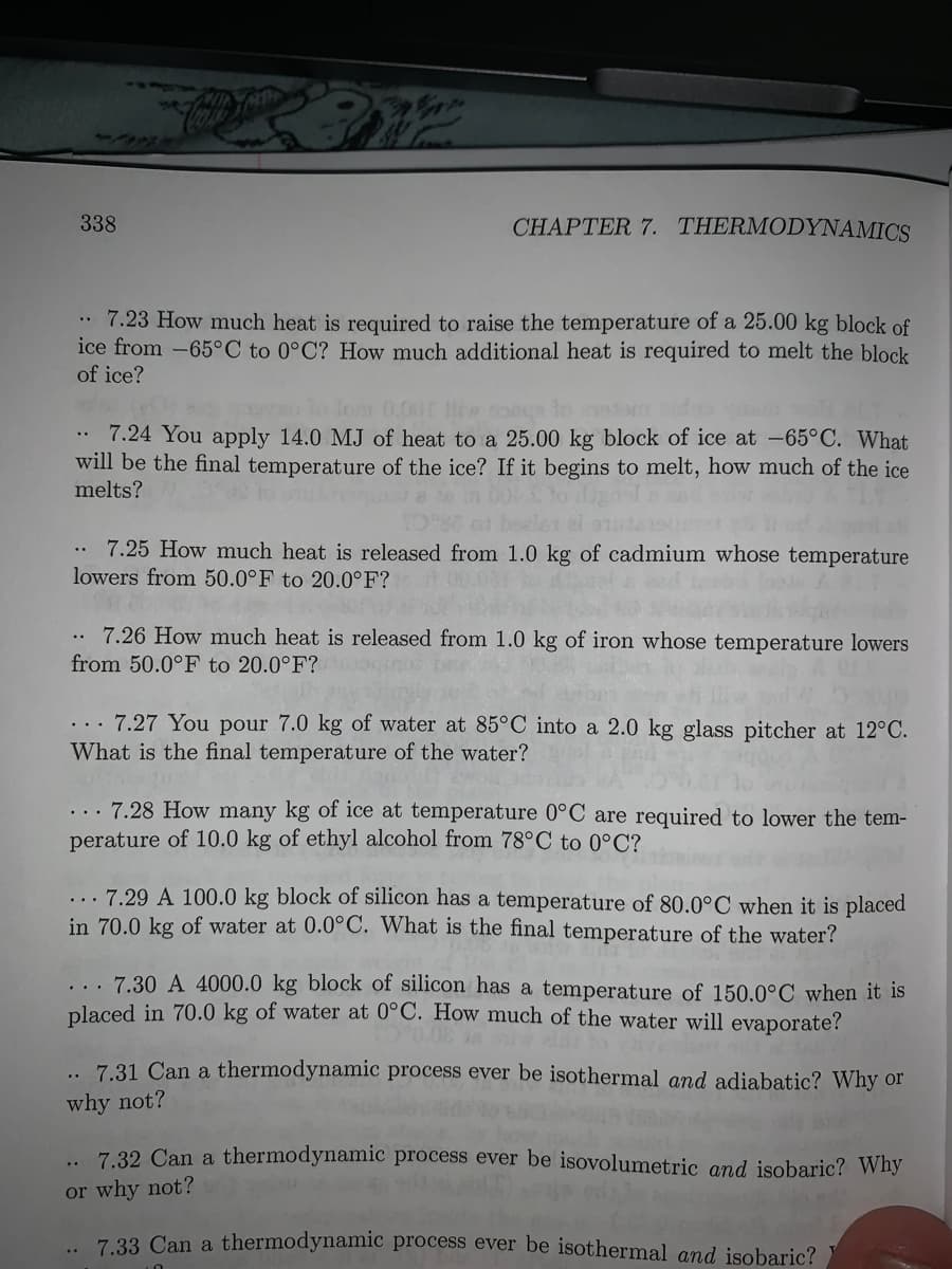 72
338
CHAPTER 7. THERMODYNAMICS
* 7.23 How much heat is required to raise the temperature of a 25.00 kg block of
ice from -65°C to 0°C? How much additional heat is required to melt the block
of ice?
olo lom 0.00 iw coea to etom
7.24 You apply 14.0 MJ of heat to a 25.00 kg block of ice at -65°C. What
will be the final temperature of the ice? If it begins to melt, how much of the ice
melts?
7.25 How much heat is released from 1.0 kg of cadmium whose temperature
lowers from 50.0°F to 20.0°F?
7.26 How much heat is released from 1.0 kg of iron whose temperature lowers
from 50.0°F to 20.0°F?
... 7.27 You pour 7.0 kg of water at 85°C into a 2.0 kg glass pitcher at 12°C.
What is the final temperature of the water?
... 7.28 How many kg of ice at temperature 0°C are required to lower the tem-
perature of 10.0 kg of ethyl alcohol from 78°C to 0°C?
... 7.29 A 100.0 kg block of silicon has a temperature of 80.0°C when it is placed
in 70.0 kg of water at 0.0°C. What is the final temperature of the water?
... 7.30 A 4000.0 kg block of silicon has a temperature of 150.0°C when it is
placed in 70.0 kg of water at 0°C. How much of the water will evaporate?
7.31 Can a thermodynamic process ever be isothermal and adiabatic? Why or
why not?
.. 7.32 Can a thermodynamic process ever be isovolumetric and isobaric? Why
or why not?
7 33 Can a thermodynamic process ever be isothermal and isobaric?
