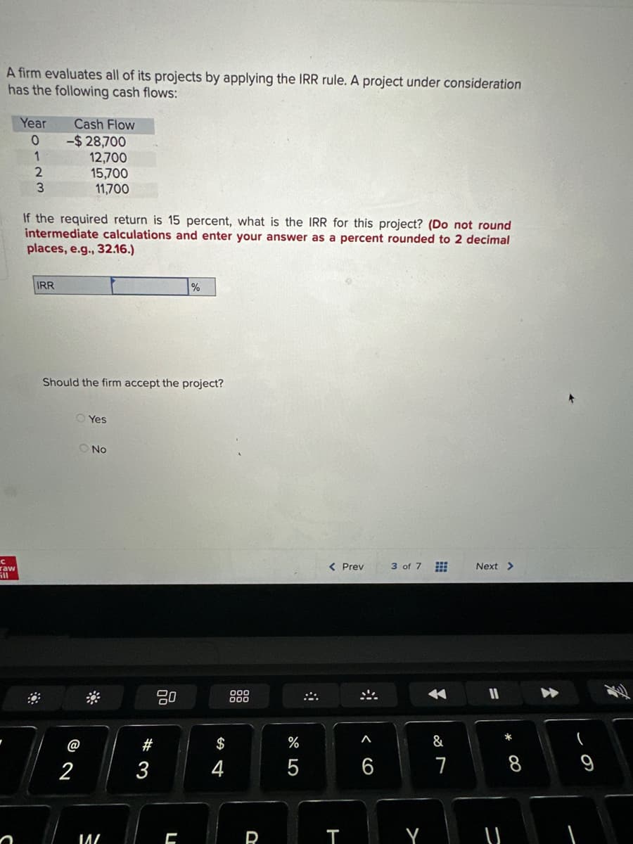 A firm evaluates all of its projects by applying the IRR rule. A project under consideration
has the following cash flows:
с
raw
ill
Year
0
1
2
3
Cash Flow
IRR
-$28,700
12,700
15,700
11,700
If the required return is 15 percent, what is the IRR for this project? (Do not round
intermediate calculations and enter your answer as a percent rounded to 2 decimal
places, e.g., 32.16.)
Should the firm accept the project?
2
Yes
O No
I^/
#3
80
%
C
S4
R
67 5
%
5
< Prev
T
6
3 of 7
&
7
Next >
-
(
9