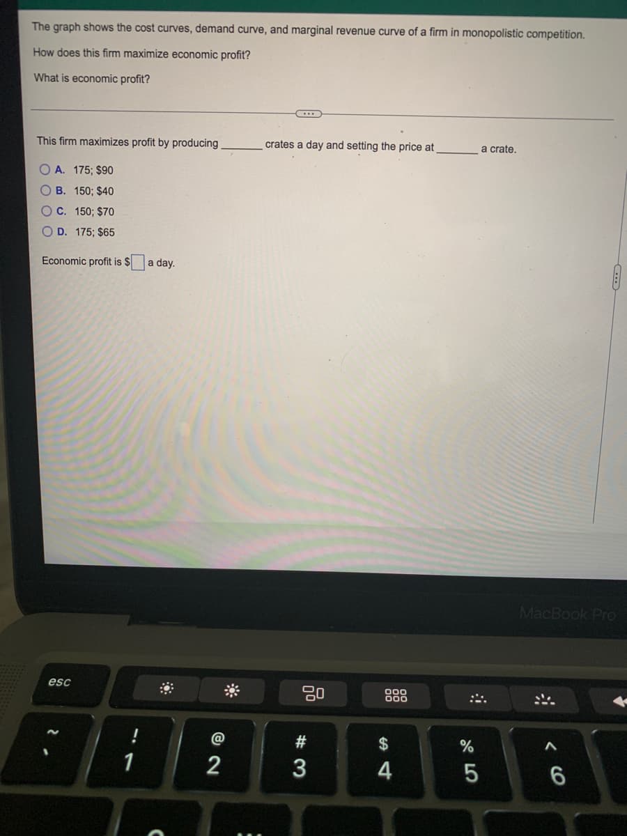 The graph shows the cost curves, demand curve, and marginal revenue curve of a firm in monopolistic competition.
How does this firm maximize economic profit?
What is economic profit?
This firm maximizes profit by producing
crates a day and setting the price at
a crate.
O A. 175; $90
B. 150; $40
OC. 150; $70
O D. 175; $65
Economic profit is $
a day.
MacBook Pro
esc
000
@
#
$
%
1
2
3
5
6
