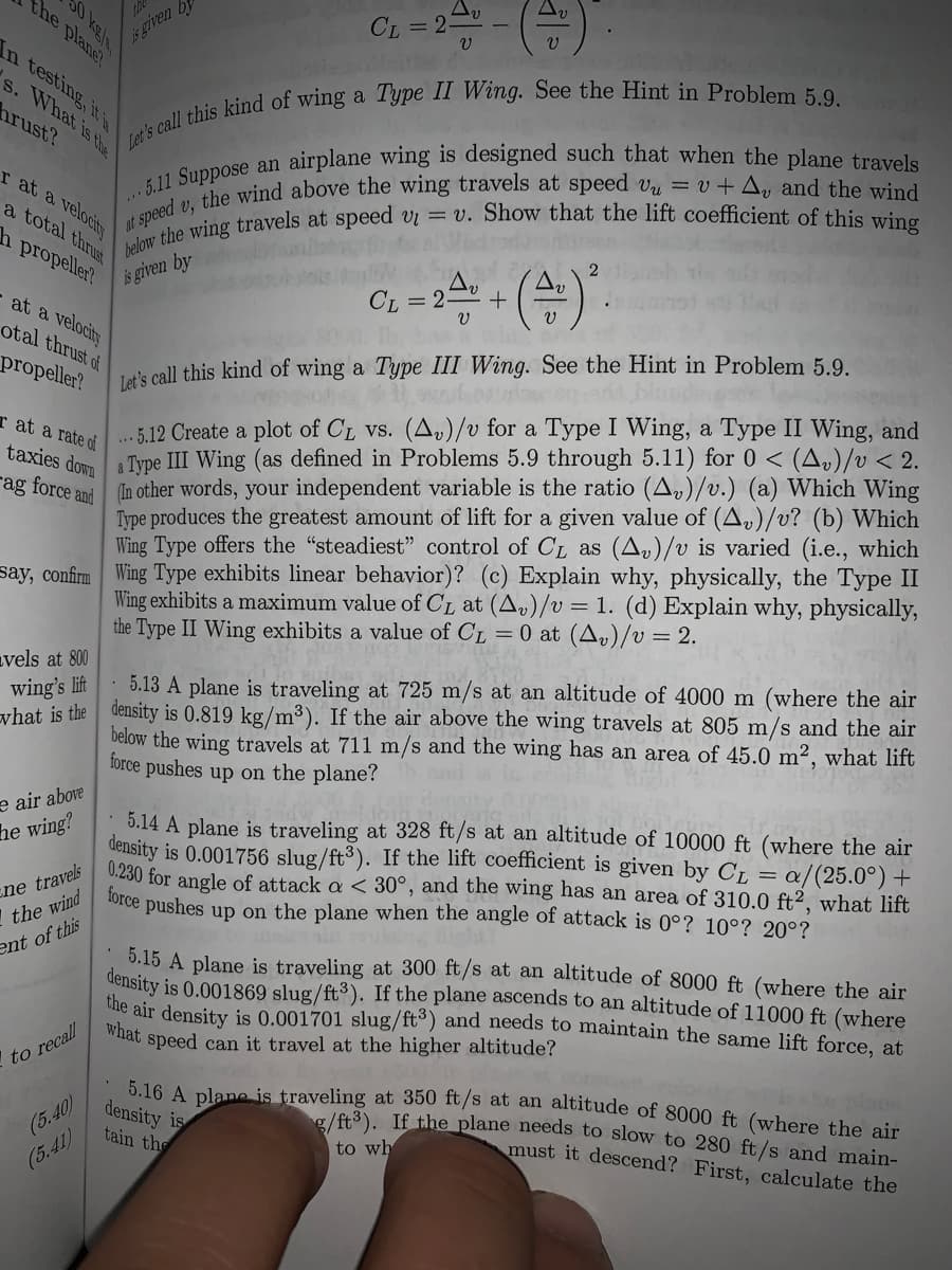 is griven by
in testing, it is
the plane!
CL = 2
s. What is the
hrust?
r at a velocity
a total thrust
h propeller?
is given by
CL = 2=0 +
at a velocity
otal thrust of
propeller?
Ta's call this kind of wing a Type III Wing. See the Hint in Problem 5.9.
..5.12 Create a plot of CL vs. (A,)/v for a Type I Wing, a Type II Wing, and
Type III Wing (as defined in Problems 5.9 through 5.11) for 0 < (A»)/v < 2.
ag force and In other words, your independent variable is the ratio (A»)/v.) (a) Which Wing
Type produces the greatest amount of lift for a given value of (A,)/v? (b) Which
Wing Type offers the "steadiest" control of CL as (A)/v is varied (i.e., which
say, confirm Wing Type exhibits linear behavior)? (c) Explain why, physically, the Type II
Wing exhibits a maximum value of CL at (A,)/v= 1. (d) Explain why, physically,
r at a rate of
taxies down
the Type II Wing exhibits a value of CL = 0 at (A»)/v = 2.
avels at 800
wing's lift
syhat is the density is 0.819 kg/m³). If the air above the wing travels at 805 m/s and the air
5.13 A plane is traveling at 725 m/s at an altitude of 4000 m (where the air
below the wing travels at 711 m/s and the wing has an area of 45.0 m², what lift
force pushes up on the plane?
e air above
5.14 A plane is traveling at 328 ft/s at an altitude of 10000 ft (where the air
density is 0.001756 slug/ft³). If the lift coefficient is given by C, = a
0.230 for angle of attack a < 30°, and the wing has an area of 310.0 ft², what lift
force pushes up on the plane when the angle of attack is 0°? 10°? 20°?
he wing?
a/(25.0°) +
ne travels
I the wind
ent of this
5.15 A plane is traveling at 300 ft/s at an altitude of 8000 ft (where the air
density is 0.001869 slug/ft³). If the plane ascends to an altitude of 11000 ft (where
the air density is 0.001701 slug/ft°) and needs to maintain the same lift force. at
what
speed can it travel at the higher altitude?
to recall
5.16 A plane is traveling at 350 ft/s at an altitude of 8000 ft (where the air
density is
tain the
o /ft3). If the plane needs to slow to 280 ft/s and main-
must it descend? First, calculate the
(5.40)
to wh
(5.41)
0 kels
