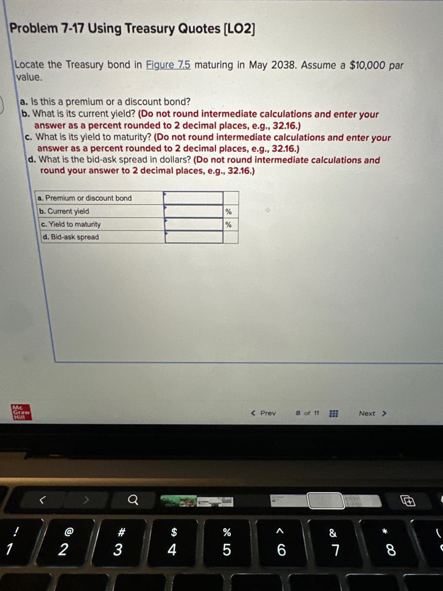 Problem 7-17 Using Treasury Quotes [LO2]
Locate the Treasury bond in Figure 7.5 maturing in May 2038. Assume a $10,000 par
value.
a. Is this a premium or a discount bond?
b. What is its current yield? (Do not round intermediate calculations and enter your
answer as a percent rounded to 2 decimal places, e.g., 32.16.)
c. What is its yield to maturity? (Do not round intermediate calculations and enter your
answer as a percent rounded to 2 decimal places, e.g., 32.16.)
d. What is the bid-ask spread in dollars? (Do not round intermediate calculations and
round your answer to 2 decimal places, e.g., 32.16.)
Mc
Graw
Hill
a. Premium or discount bond
b. Current yield
c. Yield to maturity
d. Bid-ask spread
@
2
#3
S4
$
4
%
%
%
5
< Prev
< 6
A
8 of 11
&
7
Next >
8
C