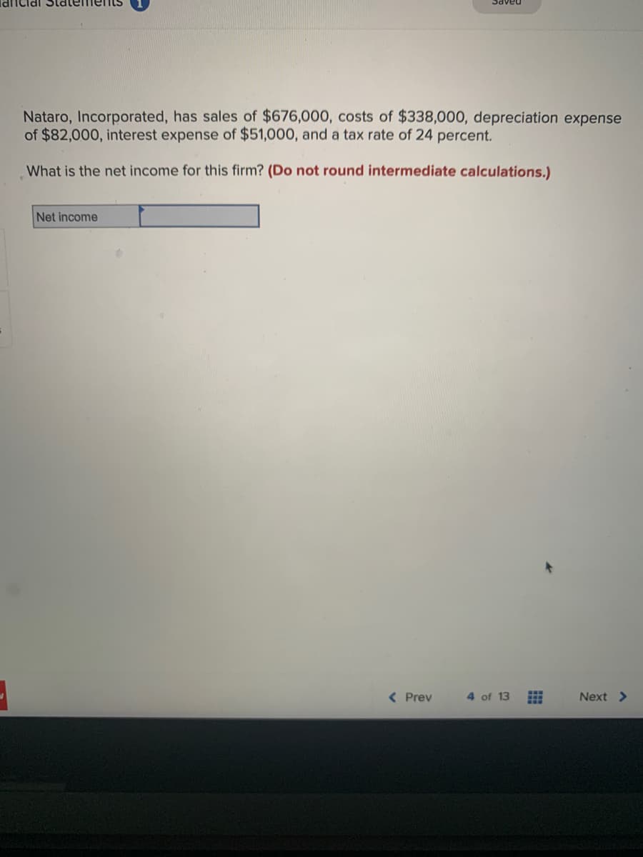 ancial Statements
Nataro, Incorporated, has sales of $676,000, costs of $338,000, depreciation expense
of $82,000, interest expense of $51,000, and a tax rate of 24 percent.
What is the net income for this firm? (Do not round intermediate calculations.)
Net income
< Prev
4 of 13
Next >