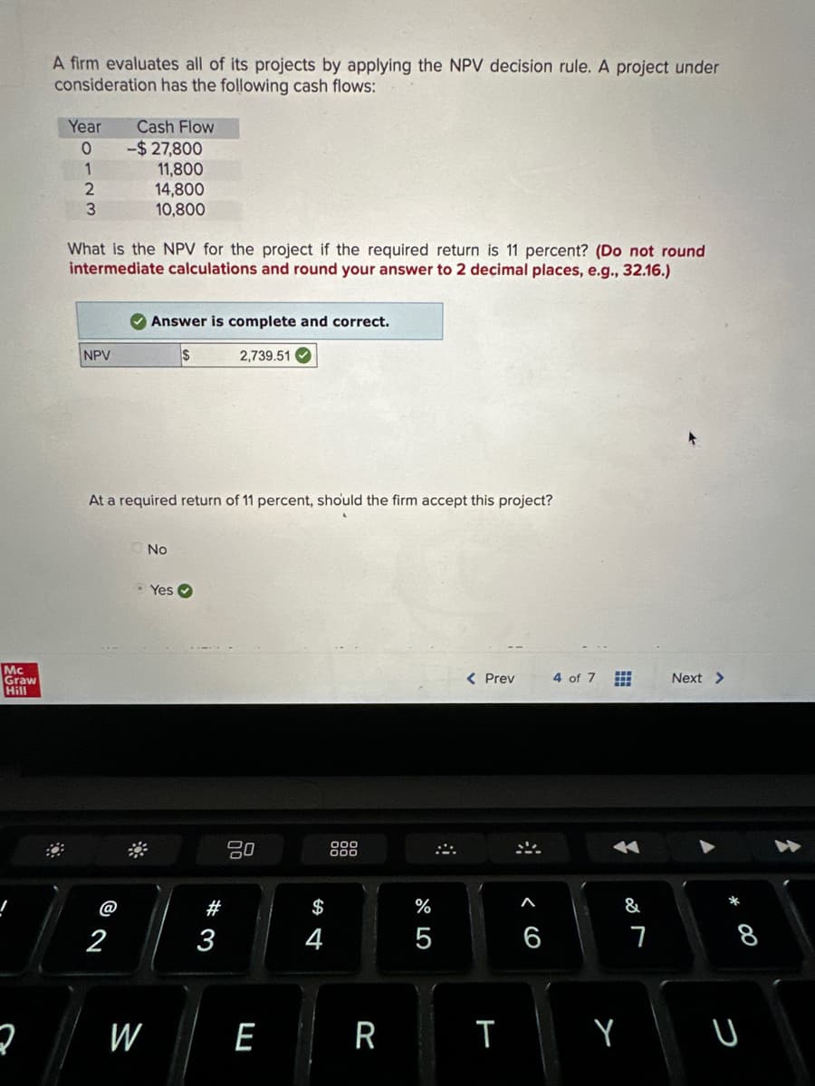 Mc
Graw
Hill
2
A firm evaluates all of its projects by applying the NPV decision rule. A project under
consideration has the following cash flows:
Year
O
1
2
3
NPV
Cash Flow
What is the NPV for the project if the required return is 11 percent? (Do not round
intermediate calculations and round your answer to 2 decimal places, e.g., 32.16.)
@
-$27,800
2
11,800
14,800
10,800
At a required return of 11 percent, should the firm accept this project?
W
Answer is complete and correct.
$
2,739.51
No
Yes
# 3
20
E
$
4
000
R
%
5
#
< Prev
T
A
6
4 of 7
#
&
Y
7
Next >
* 00
8
U