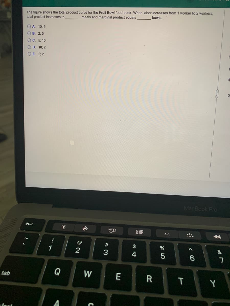 The figure shows the total product curve for the Fruit Bowl food truck. When labor increases from 1 worker to 2 workers.
meals and marginal product equals
bowls,
total product increases to
O A. 10; 5
О В. 23B 5
ОС. 5;B 10
O D. 10; 2
O E. 2; 2
MacBook Pro
esc
900
::.
!
@
$
%
&
1
2
3
4
Q
W E
R
tab
Y
