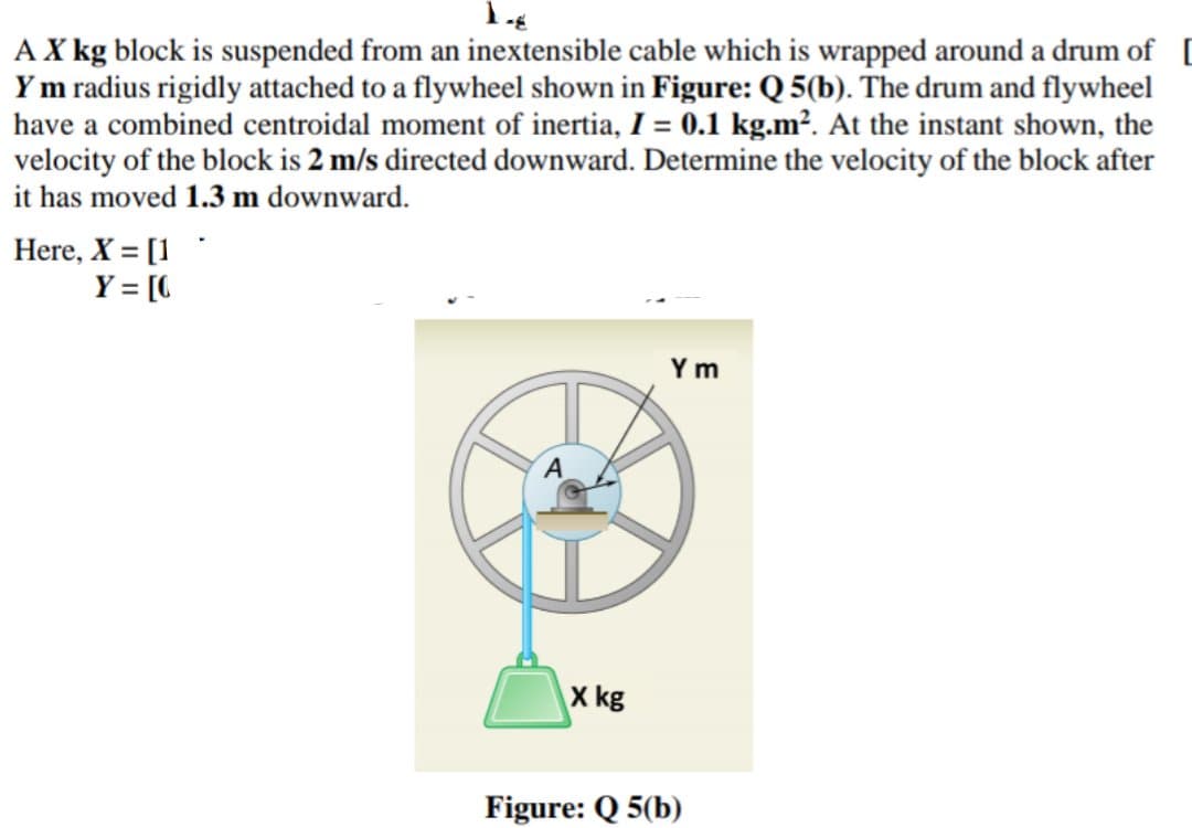 AX kg block is suspended from an inextensible cable which is wrapped around a drum of [
Ym radius rigidly attached to a flywheel shown in Figure: Q 5(b). The drum and flywheel
have a combined centroidal moment of inertia, I = 0.1 kg.m². At the instant shown, the
velocity of the block is 2 m/s directed downward. Determine the velocity of the block after
it has moved 1.3 m downward.
Here, X = [1
Y = [C
Ym
X kg
Figure: Q 5(b)
