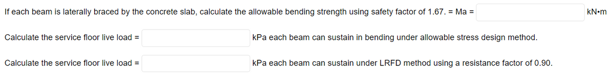 If each beam is laterally braced by the concrete slab, calculate the allowable bending strength using safety factor of 1.67. = Ma =
kN•m
Calculate the service floor live load =
kPa each beam can sustain in bending under allowable stress design method.
Calculate the service floor live load =
kPa each beam can sustain under LRFD method using a resistance factor of 0.90.
