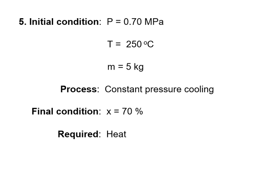 5. Initial condition: P = 0.70 MPa
T= 250 °C
m = 5 kg
Process: Constant pressure cooling
Final condition: x = 70 %
Required: Heat
