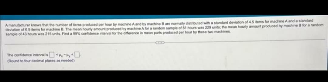 A manufacturer knows that the number of items produced per hour by machine A and by machine B are normally distributed with a standard deviation of 4.5 items for machine A and a standard
deviation of 6.9 items for machine B. The mean hourly amount produced by machine A for a random sample of 51 hours was 229 units; the mean hourly amount produced by machine B for a random
sample of 43 hours was 215 units. Find a 99% confidence interval for the difference in mean parts produced per hour by these two machines.
The confidence interval is
(Round to four decimal places as needed)