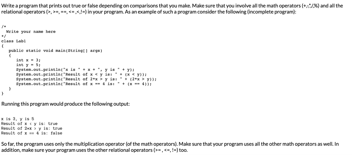 Write a program that prints out true or false depending on comparisons that you make. Make sure that you involve all the math operators (+,-,*/,%) and all the
relational operators (>, >=,==, <=,<,!=) in your program. As an example of such a program consider the following (incomplete program):
/*
Write your name here
*/
class Lab1
{
}
public static void main(String[] args)
{
}
int x = 3;
int y = 5;
System.out.println("x is " + x +
System.out.println("Result
System.out.println("Result
y is
of x < y is: "
"+y);
+ (x < y));
of 2*x > y is: " + (2*x > y));
System.out.println("Result of x == 4 is: " + (x == 4));
Running this program would produce the following output:
x is 3, y is 5
Result of xy is: true
Result of 2*x > y is: true
Result of x == 4 is: false
So far, the program uses only the multiplication operator (of the math operators). Make sure that your program uses all the other math operators as well. In
addition, make sure your program uses the other relational operators (>=, <=, !=) too.