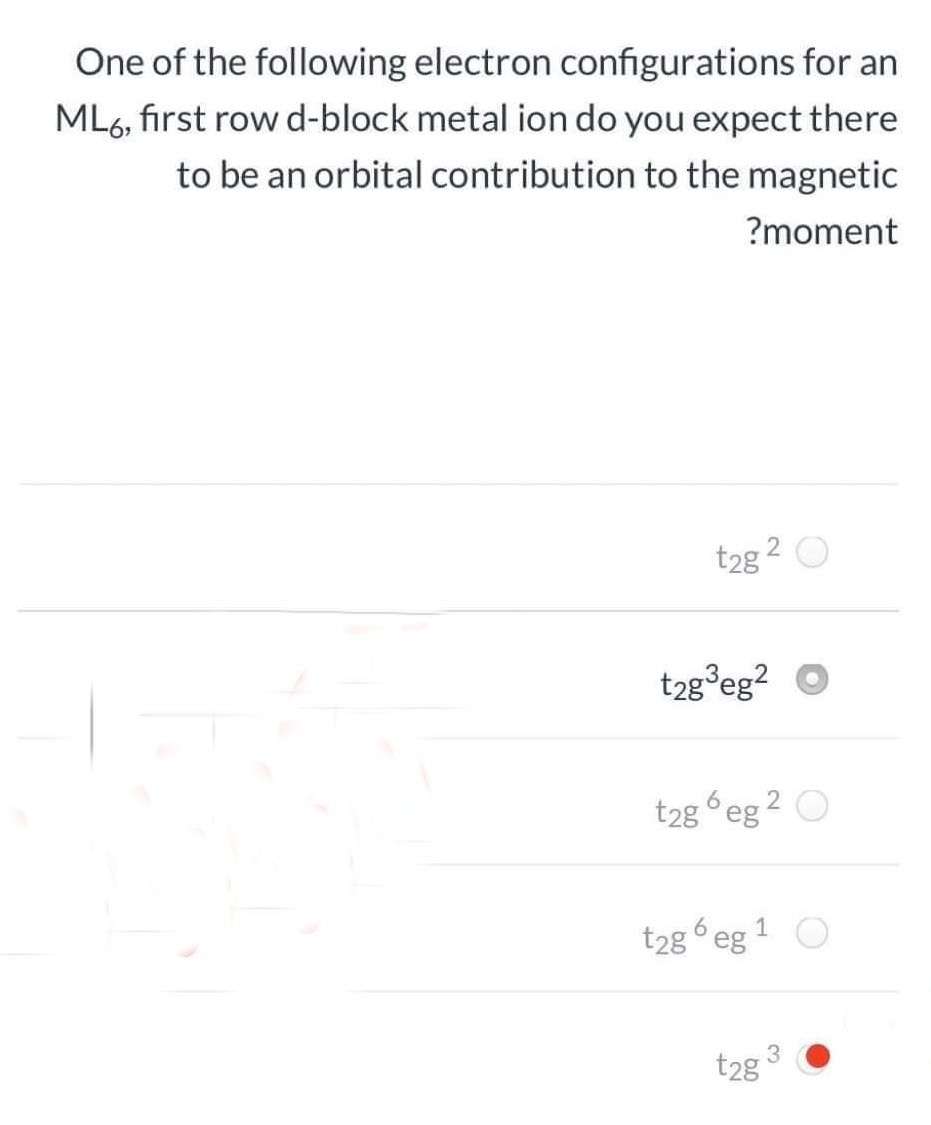 One of the following electron configurations for an
ML6, first row d-block metal ion do you expect there
to be an orbital contribution to the magnetic
?moment
t2g
2 O
t2g³eg? O
t2g eg 2 O
t2g 6 eg 1 O
t2g
