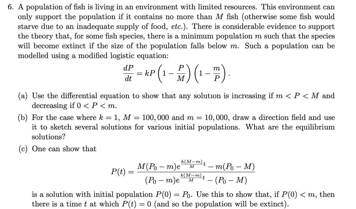 6. A population of fish is living in an environment with limited resources. This environment can
only support the population if it contains no more than M fish (otherwise some fish would
starve due to an inadequate supply of food, etc.). There is considerable evidence to support
the theory that, for some fish species, there is a minimum population m such that the species
will become extinct if the size of the population falls below m. Such a population can be
modelled using a modified logistic equation:
dP
= kP
dt
P
m
M
(a) Use the differential equation to show that any solution is increasing if m < P < M and
decreasing if 0 < P < m.
(b) For the case where k = 1, M
it to sketch several solutions for various initial populations. What are the equilibrium
100, 000 and m = 10,000, draw a direction field and use
solutions?
(c) One can show that
k(М—т)
М (Ро — т)е м
k(M-m)t
-т(Ро — М)
— (Ро — М)
P(t) =
(Ро — т)е
is a solution with initial population P(0) = Po. Use this to show that, if P(0) < m, then
there is a timet at which P(t) = 0 (and so the population will be extinct).
