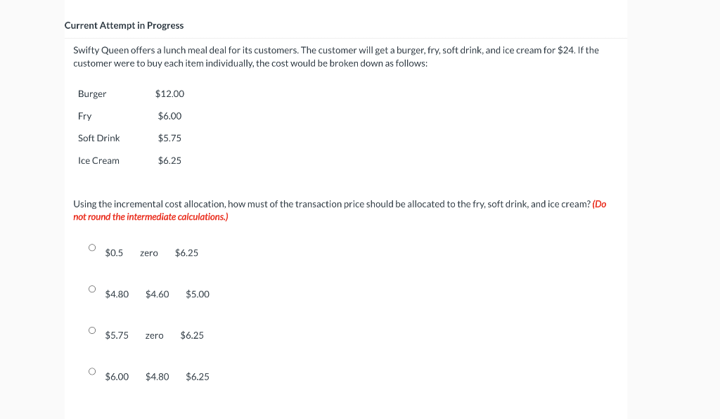 Current Attempt in Progress
Swifty Queen offers a lunch meal deal for its customers. The customer will get a burger, fry, soft drink, and ice cream for $24. If the
customer were to buy each item individually, the cost would be broken down as follows:
Burger
Fry
Soft Drink
Ice Cream
Using the incremental cost allocation, how must of the transaction price should be allocated to the fry, soft drink, and ice cream? (Do
not round the intermediate calculations.)
O $0.5 zero $6.25
O
$12.00
$6.00
$5.75
$6.25
O
O
$4.80 $4.60 $5.00
$5.75 zero $6.25
$6.00 $4.80 $6.25