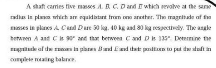 A shaft carries five masses A, B. C, D and E which revolve at the same
radius in planes which are equidistant from one another. The magnitude of the
masses in planes A, Cand Dare 50 kg. 40 kg and 80 kg respectively. The angle
between A and C is 90 and that between C and D is 135. Determine the
magnitude of the masses in planes Band E and their positions to put the shaft in
complete rotating balance.
