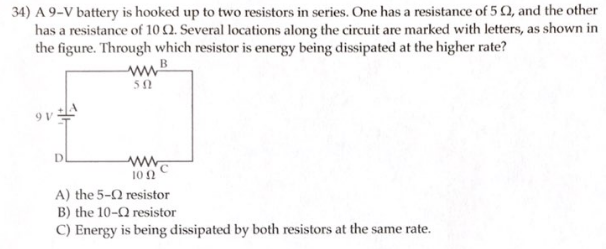 34) A 9-V battery is hooked up to two resistors in series. One has a resistance of 50, and the other
has a resistance of 10 2. Several locations along the circuit are marked with letters, as shown in
the figure. Through which resistor is energy being dissipated at the higher rate?
B
D
50
www.
10 (2
A) the 5-
B) the 10-
resistor
C) Energy is being dissipated by both resistors at the same rate.
resistor