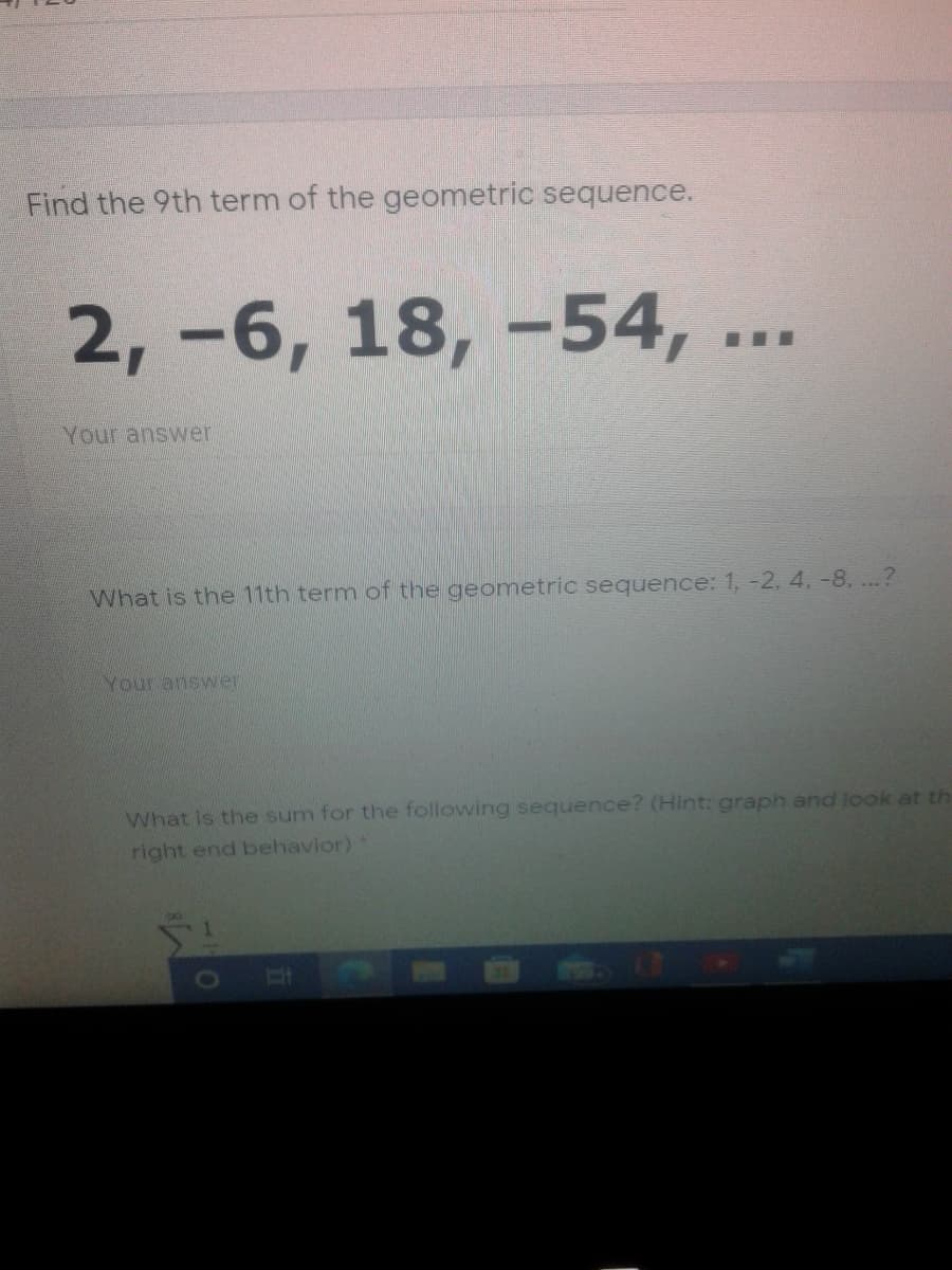Find the 9th term of the geometric sequence.
2, -6, 18, -54, ...
Your answer
What is the 11th term of the geometric sequence: 1, -2, 4, -8. ...?
Your answer
What is the sum for the following sequence? (Hint: graph and look at th
right end behavior)
